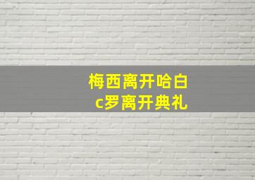 梅西离开哈白 c罗离开典礼